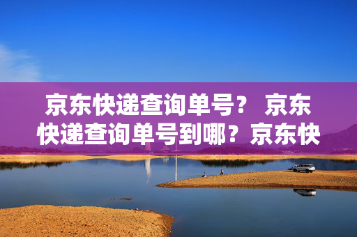 京东快递查询单号？ 京东快递查询单号到哪？京东快递查询单号到哪？