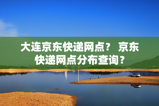 大连京东快递网点？ 京东快递网点分布查询？