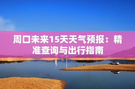 周口未来15天天气预报：精准查询与出行指南