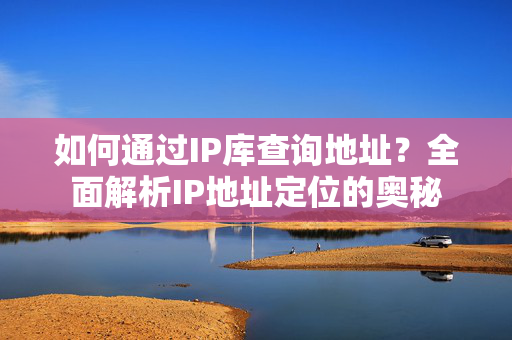 如何通过IP库查询地址？全面解析IP地址定位的奥秘