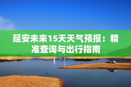 延安未来15天天气预报：精准查询与出行指南