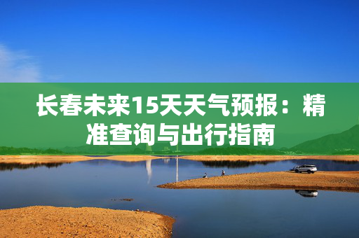 长春未来15天天气预报：精准查询与出行指南