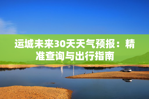 运城未来30天天气预报：精准查询与出行指南