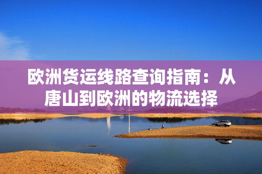 欧洲货运线路查询指南：从唐山到欧洲的物流选择