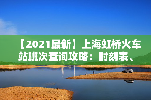 【2021最新】上海虹桥火车站班次查询攻略：时刻表、票价、购票技巧大汇总