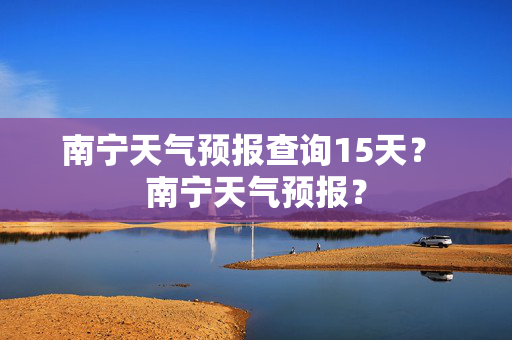 南宁天气预报查询15天？ 南宁天气预报？