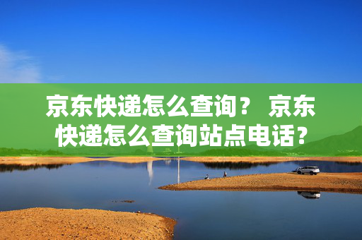 京东快递怎么查询？ 京东快递怎么查询站点电话？