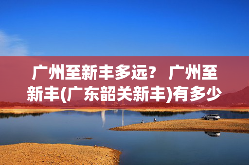 广州至新丰多远？ 广州至新丰(广东韶关新丰)有多少公里路程？