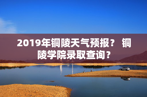 2019年铜陵天气预报？ 铜陵学院录取查询？