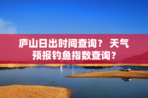 庐山日出时间查询？ 天气预报钓鱼指数查询？