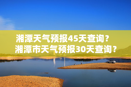 湘潭天气预报45天查询？ 湘潭市天气预报30天查询？