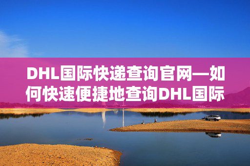 DHL国际快递查询官网—如何快速便捷地查询DHL国际快递信息