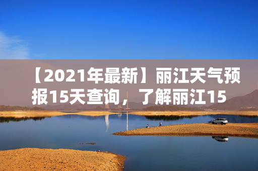 【2021年最新】丽江天气预报15天查询，了解丽江15天天气预报，轻松出行