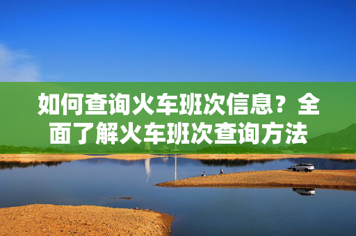 如何查询火车班次信息？全面了解火车班次查询方法