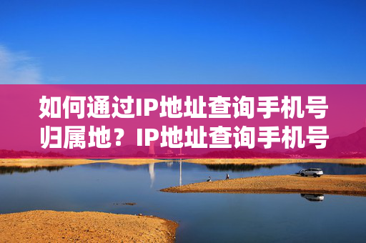 如何通过IP地址查询手机号归属地？IP地址查询手机号归属地的方法详解